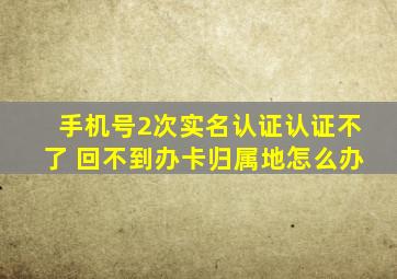 手机号2次实名认证认证不了 回不到办卡归属地怎么办